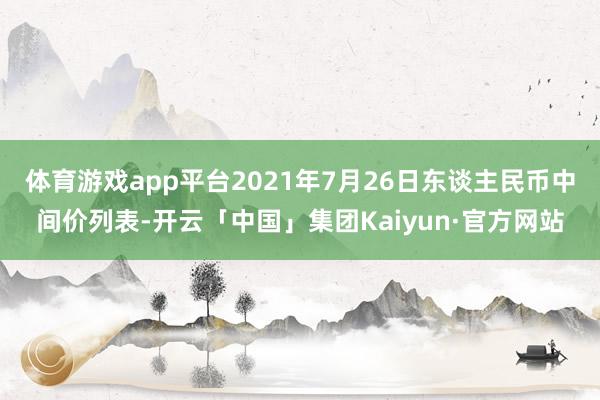 体育游戏app平台2021年7月26日东谈主民币中间价列表-开云「中国」集团Kaiyun·官方网站