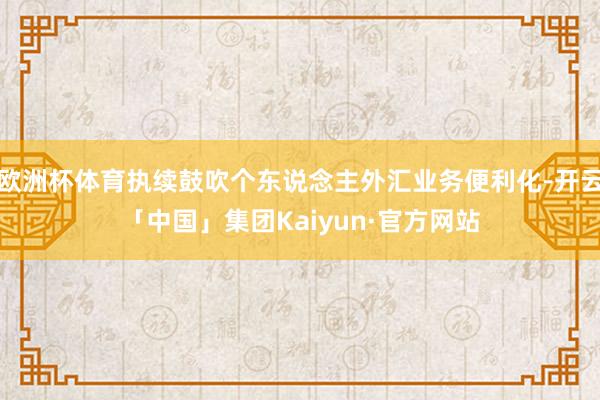 欧洲杯体育执续鼓吹个东说念主外汇业务便利化-开云「中国」集团Kaiyun·官方网站
