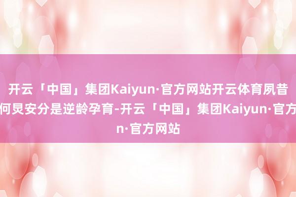 开云「中国」集团Kaiyun·官方网站开云体育夙昔以为何炅安分是逆龄孕育-开云「中国」集团Kaiyun·官方网站