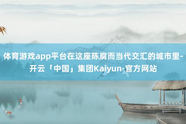 体育游戏app平台在这座陈腐而当代交汇的城市里-开云「中国」集团Kaiyun·官方网站