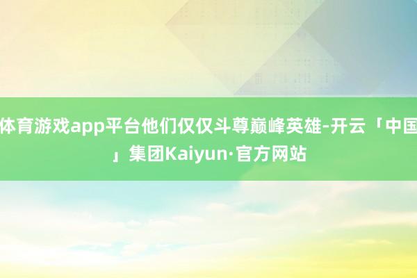 体育游戏app平台他们仅仅斗尊巅峰英雄-开云「中国」集团Kaiyun·官方网站