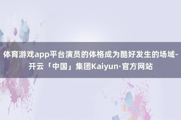 体育游戏app平台演员的体格成为酷好发生的场域-开云「中国」集团Kaiyun·官方网站