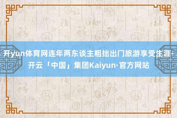 开yun体育网连年两东谈主粗拙出门旅游享受生涯-开云「中国」集团Kaiyun·官方网站