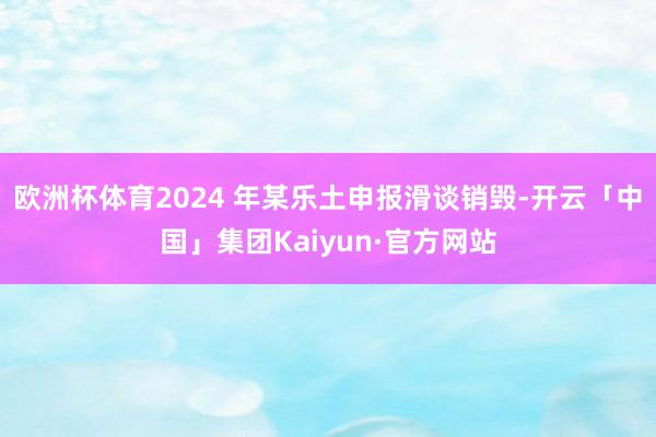 欧洲杯体育2024 年某乐土申报滑谈销毁-开云「中国」集团Kaiyun·官方网站