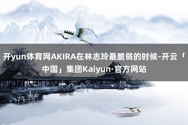 开yun体育网AKIRA在林志玲最脆弱的时候-开云「中国」集团Kaiyun·官方网站