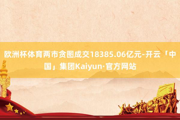 欧洲杯体育两市贪图成交18385.06亿元-开云「中国」集团Kaiyun·官方网站