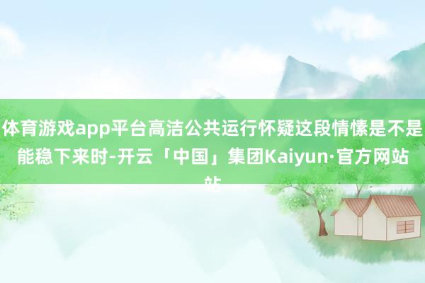 体育游戏app平台高洁公共运行怀疑这段情愫是不是能稳下来时-开云「中国」集团Kaiyun·官方网站