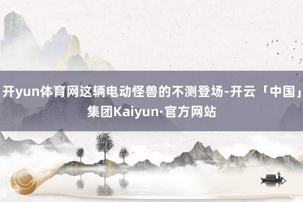 开yun体育网这辆电动怪兽的不测登场-开云「中国」集团Kaiyun·官方网站