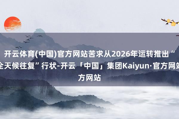 开云体育(中国)官方网站苦求从2026年运转推出“全天候往复”行状-开云「中国」集团Kaiyun·官方网站