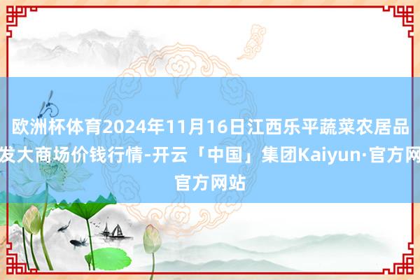 欧洲杯体育2024年11月16日江西乐平蔬菜农居品批发大商场价钱行情-开云「中国」集团Kaiyun·官方网站