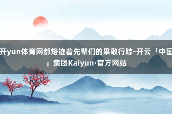 开yun体育网都烙迹着先辈们的果敢行踪-开云「中国」集团Kaiyun·官方网站