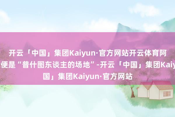 开云「中国」集团Kaiyun·官方网站开云体育阿富汗的意念念便是“普什图东谈主的场地”-开云「中国」集团Kaiyun·官方网站