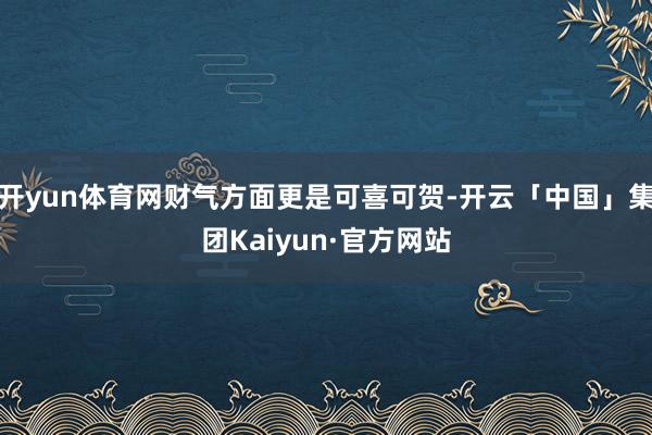 开yun体育网财气方面更是可喜可贺-开云「中国」集团Kaiyun·官方网站