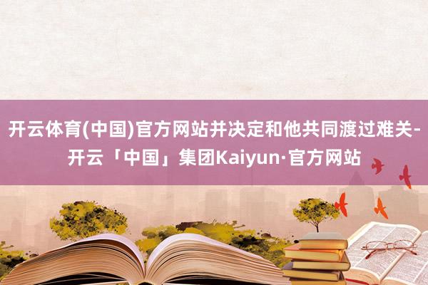 开云体育(中国)官方网站并决定和他共同渡过难关-开云「中国」集团Kaiyun·官方网站