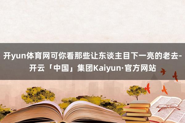 开yun体育网可你看那些让东谈主目下一亮的老去-开云「中国」集团Kaiyun·官方网站