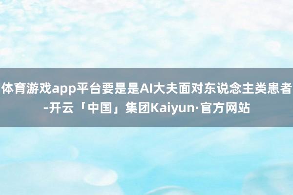 体育游戏app平台要是是AI大夫面对东说念主类患者-开云「中国」集团Kaiyun·官方网站