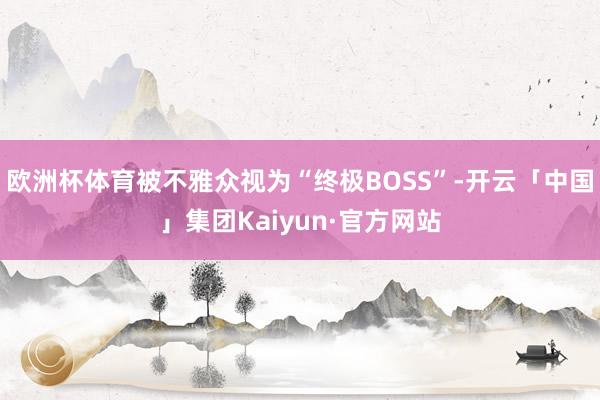 欧洲杯体育被不雅众视为“终极BOSS”-开云「中国」集团Kaiyun·官方网站