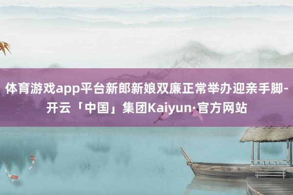 体育游戏app平台新郎新娘双廉正常举办迎亲手脚-开云「中国」集团Kaiyun·官方网站