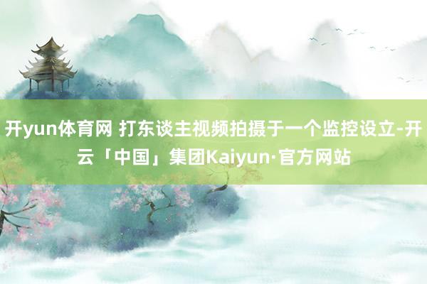 开yun体育网 打东谈主视频拍摄于一个监控设立-开云「中国」集团Kaiyun·官方网站
