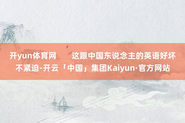 开yun体育网       这跟中国东说念主的英语好坏不紧迫-开云「中国」集团Kaiyun·官方网站