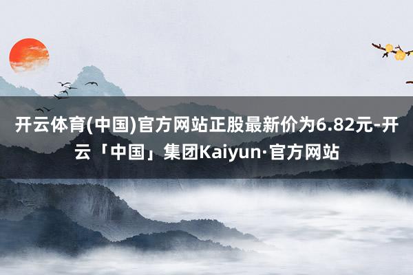 开云体育(中国)官方网站正股最新价为6.82元-开云「中国」集团Kaiyun·官方网站