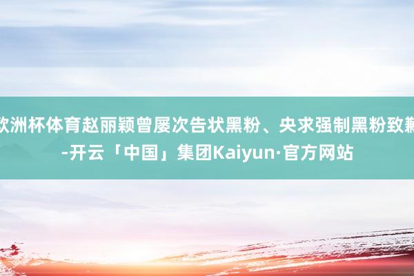 欧洲杯体育赵丽颖曾屡次告状黑粉、央求强制黑粉致歉-开云「中国」集团Kaiyun·官方网站