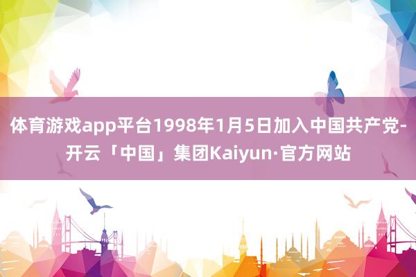 体育游戏app平台1998年1月5日加入中国共产党-开云「中国」集团Kaiyun·官方网站