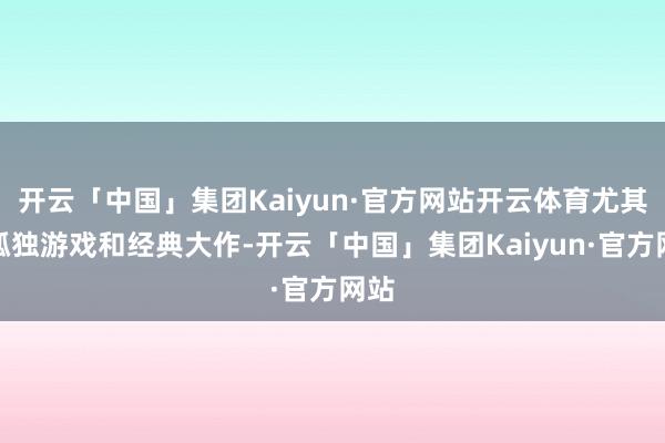 开云「中国」集团Kaiyun·官方网站开云体育尤其是孤独游戏和经典大作-开云「中国」集团Kaiyun·官方网站