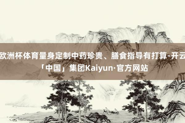 欧洲杯体育量身定制中药珍贵、膳食指导有打算-开云「中国」集团Kaiyun·官方网站
