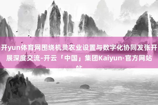 开yun体育网围绕机灵农业设置与数字化协同发张开展深度交流-开云「中国」集团Kaiyun·官方网站