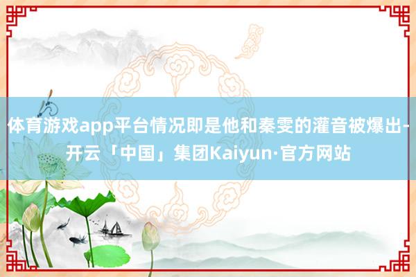 体育游戏app平台情况即是他和秦雯的灌音被爆出-开云「中国」集团Kaiyun·官方网站