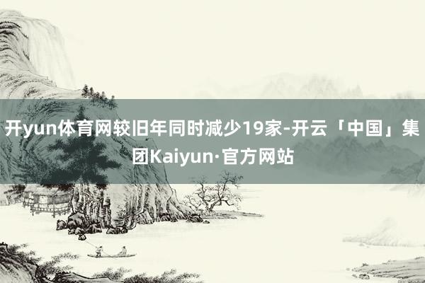 开yun体育网较旧年同时减少19家-开云「中国」集团Kaiyun·官方网站