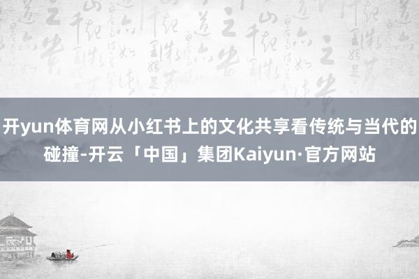 开yun体育网从小红书上的文化共享看传统与当代的碰撞-开云「中国」集团Kaiyun·官方网站