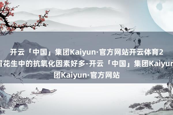 开云「中国」集团Kaiyun·官方网站开云体育2、减缓病弱花生中的抗氧化因素好多-开云「中国」集团Kaiyun·官方网站
