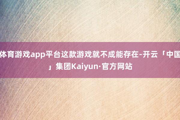 体育游戏app平台这款游戏就不成能存在-开云「中国」集团Kaiyun·官方网站