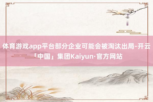 体育游戏app平台部分企业可能会被淘汰出局-开云「中国」集团Kaiyun·官方网站
