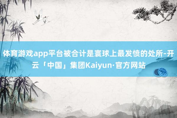 体育游戏app平台被合计是寰球上最发愤的处所-开云「中国」集团Kaiyun·官方网站