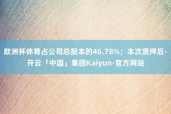 欧洲杯体育占公司总股本的46.78%;本次质押后-开云「中国」集团Kaiyun·官方网站