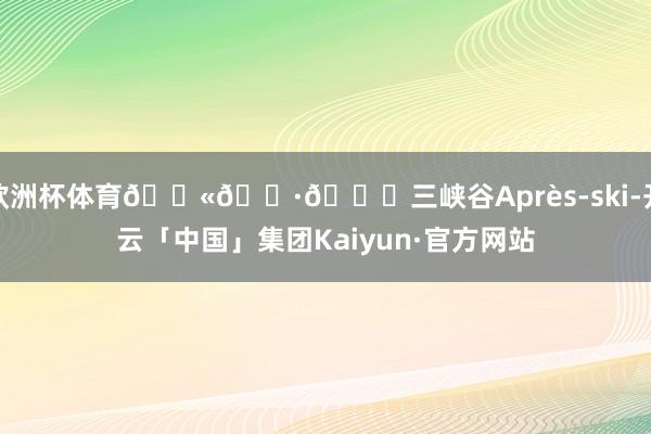 欧洲杯体育🇫🇷🏂三峡谷Après-ski-开云「中国」集团Kaiyun·官方网站