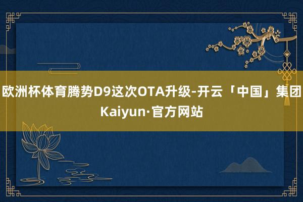 欧洲杯体育腾势D9这次OTA升级-开云「中国」集团Kaiyun·官方网站