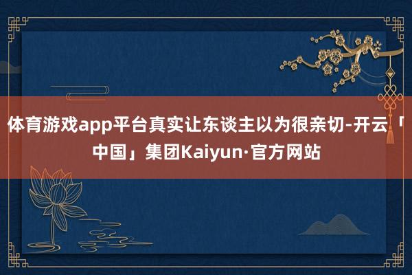 体育游戏app平台真实让东谈主以为很亲切-开云「中国」集团Kaiyun·官方网站