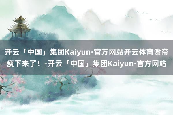 开云「中国」集团Kaiyun·官方网站开云体育谢帝瘦下来了！-开云「中国」集团Kaiyun·官方网站