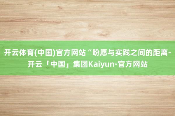 开云体育(中国)官方网站“盼愿与实践之间的距离-开云「中国」集团Kaiyun·官方网站