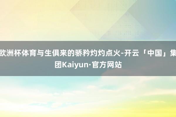 欧洲杯体育与生俱来的骄矜灼灼点火-开云「中国」集团Kaiyun·官方网站