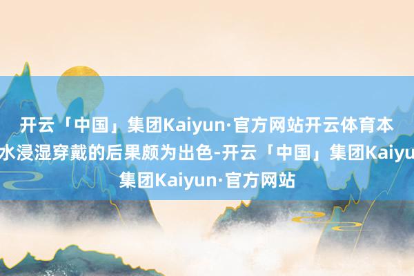 开云「中国」集团Kaiyun·官方网站开云体育本次展示的雨水浸湿穿戴的后果颇为出色-开云「中国」集团Kaiyun·官方网站
