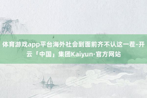 体育游戏app平台海外社会到面前齐不认这一茬-开云「中国」集团Kaiyun·官方网站
