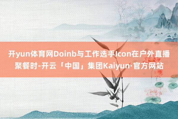 开yun体育网Doinb与工作选手Icon在户外直播聚餐时-开云「中国」集团Kaiyun·官方网站