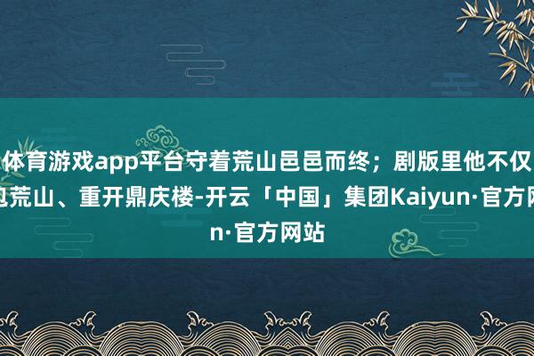 体育游戏app平台守着荒山邑邑而终；剧版里他不仅承包荒山、重开鼎庆楼-开云「中国」集团Kaiyun·官方网站