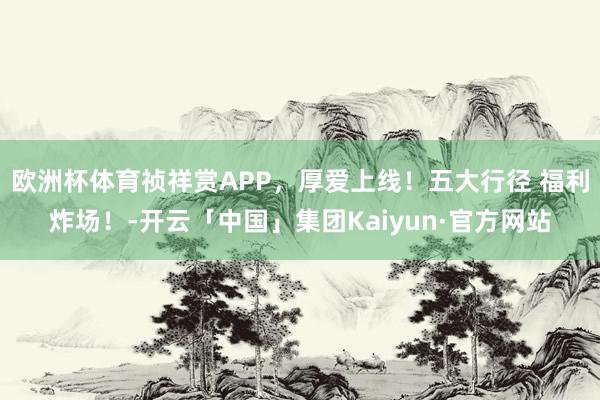 欧洲杯体育祯祥赏APP，厚爱上线！五大行径 福利炸场！-开云「中国」集团Kaiyun·官方网站
