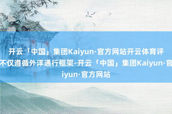 开云「中国」集团Kaiyun·官方网站开云体育评级体系不仅遵循外洋通行框架-开云「中国」集团Kaiyun·官方网站